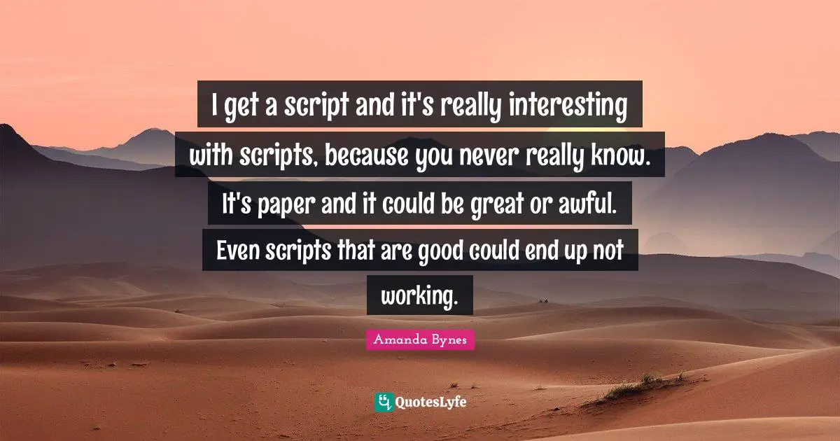 Amanda Bynes Quotes: I get a script and it's really interesting with scripts, because you never really know. It's paper and it could be great or awful. Even scripts that are good could end up not working.