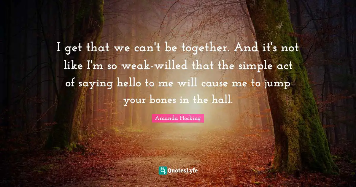 I get that we can't be together. And it's not like I'm so weak-willed that the simple act of saying hello to me will cause me to jump your bones in the hall.