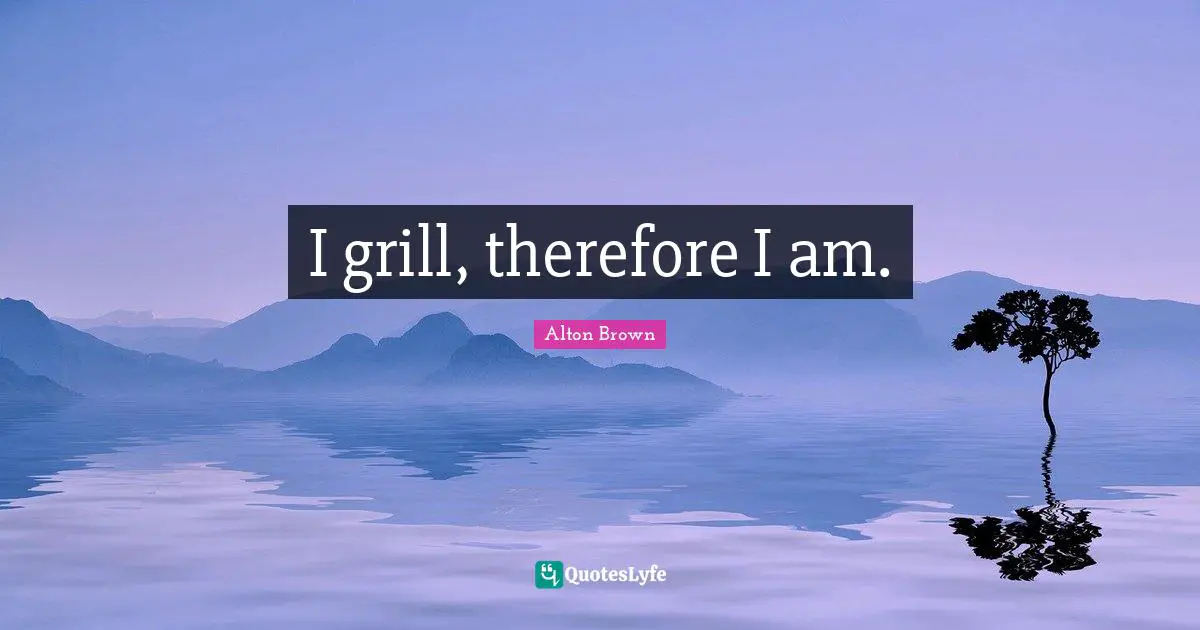 I grill, therefore I am.