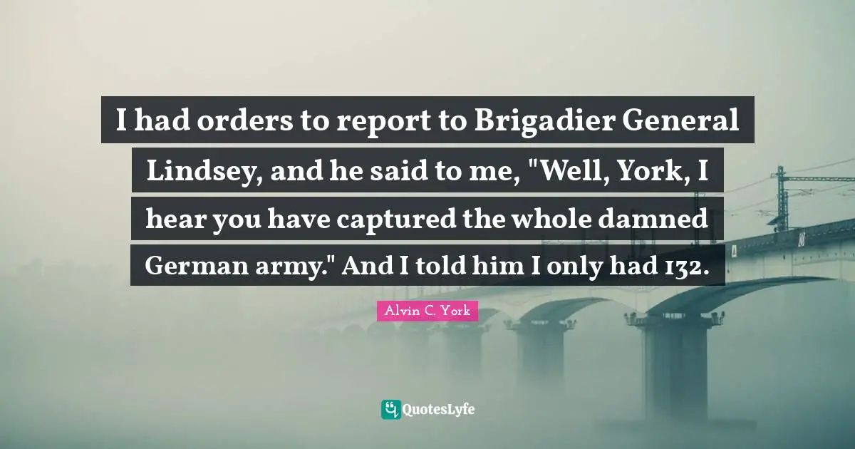 Alvin C. York Quotes: "I had orders to report to Brigadier General Lindsey, and he said to me, "Well, York, I hear you have captured the whole damned German army." And I told him I only had 132."