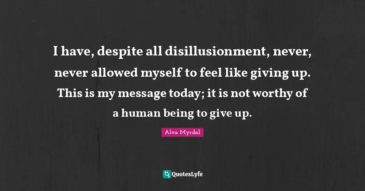 Alva Myrdal Quotes: "I have, despite all disillusionment, never, never allowed myself to feel like giving up. This is my message today; it is not worthy of a human being to give up."