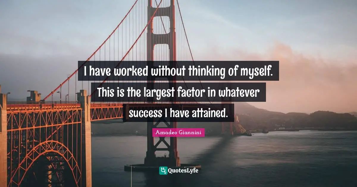 I have worked without thinking of myself. This is the largest factor in whatever success I have attained.