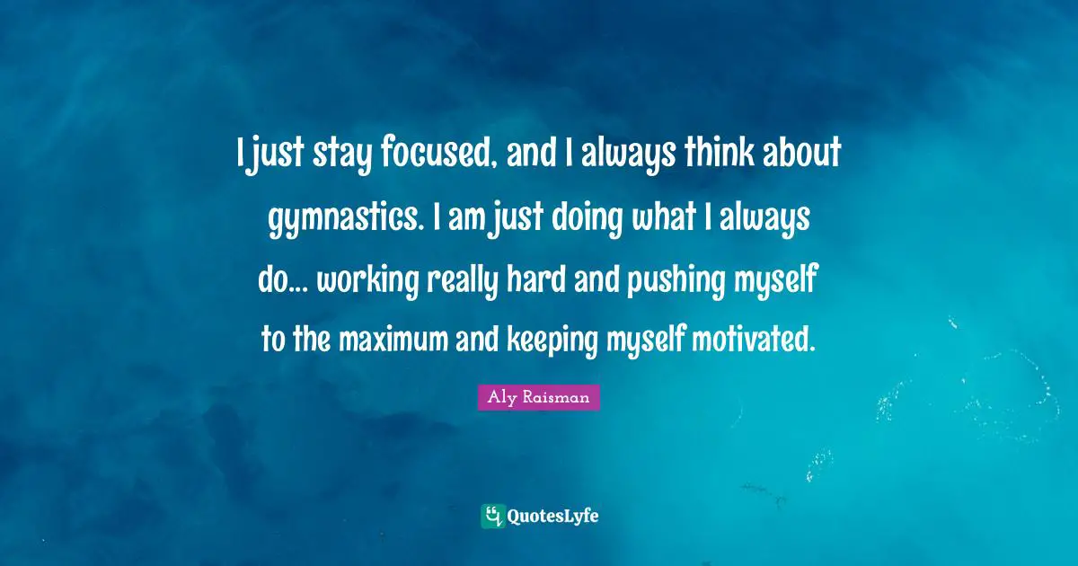Aly Raisman Quotes: I just stay focused, and I always think about gymnastics. I am just doing what I always do... working really hard and pushing myself to the maximum and keeping myself motivated.