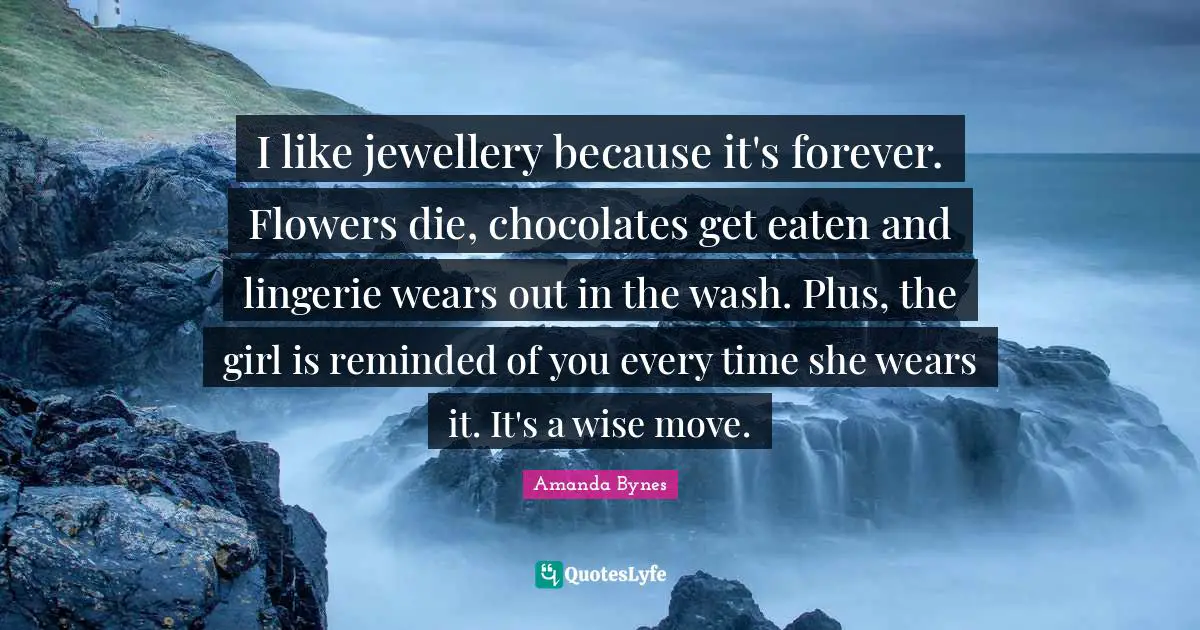 Amanda Bynes Quotes: I like jewellery because it's forever. Flowers die, chocolates get eaten and lingerie wears out in the wash. Plus, the girl is reminded of you every time she wears it. It's a wise move.