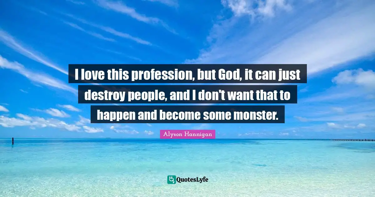 I love this profession, but God, it can just destroy people, and I don't want that to happen and become some monster.