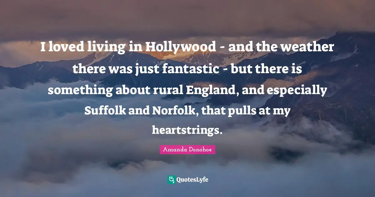 I loved living in Hollywood - and the weather there was just fantastic - but there is something about rural England, and especially Suffolk and Norfolk, that pulls at my heartstrings.