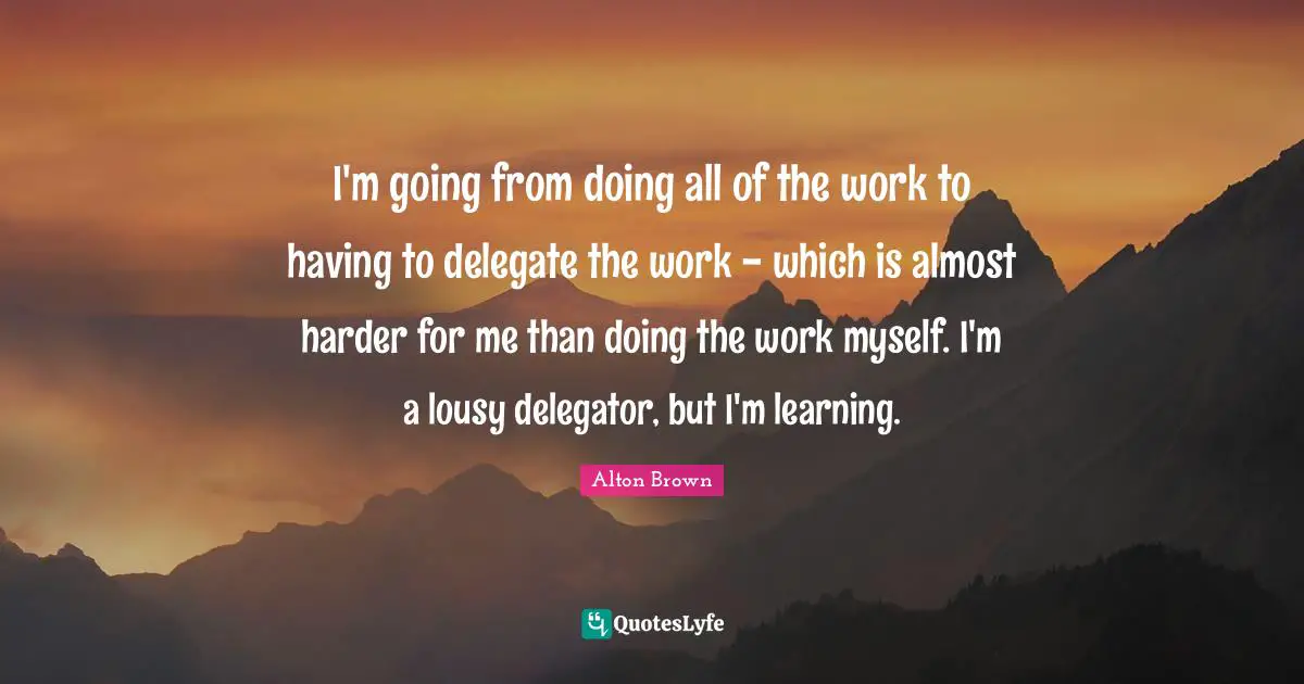 Alton Brown Quotes: "I'm going from doing all of the work to having to delegate the work - which is almost harder for me than doing the work myself. I'm a lousy delegator, but I'm learning."
