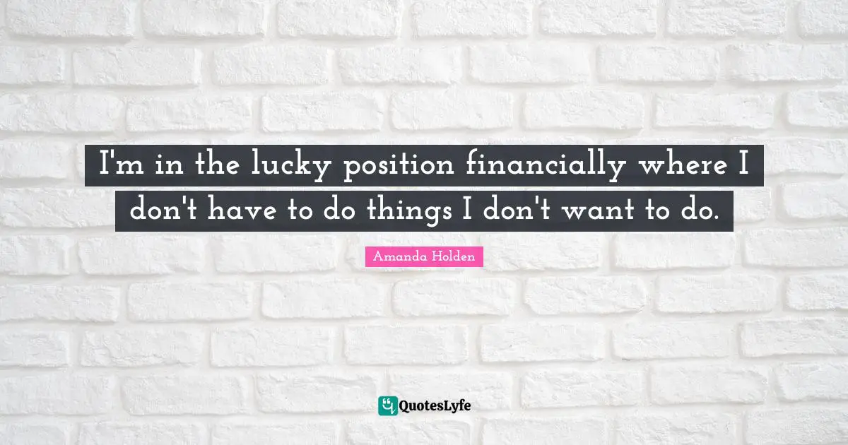 I'm in the lucky position financially where I don't have to do things I don't want to do.