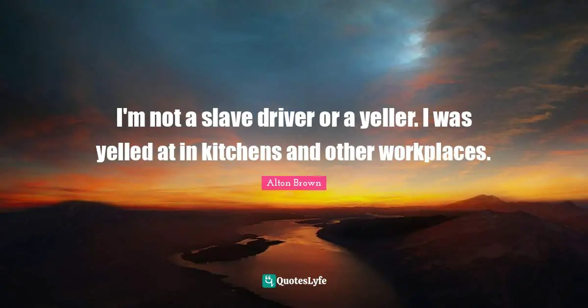 I'm not a slave driver or a yeller. I was yelled at in kitchens and other workplaces.