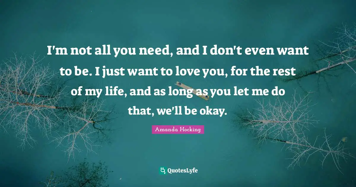 I'm not all you need, and I don't even want to be. I just want to love you, for the rest of my life, and as long as you let me do that, we'll be okay.