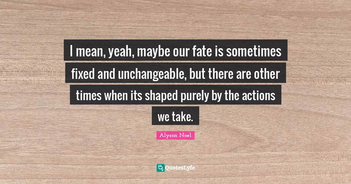 I mean, yeah, maybe our fate is sometimes fixed and unchangeable, but there are other times when its shaped purely by the actions we take.