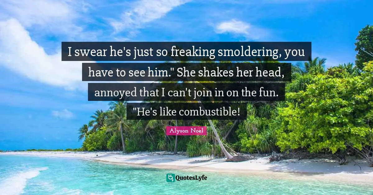 I swear he's just so freaking smoldering, you have to see him." She shakes her head, annoyed that I can't join in on the fun. "He's like combustible!