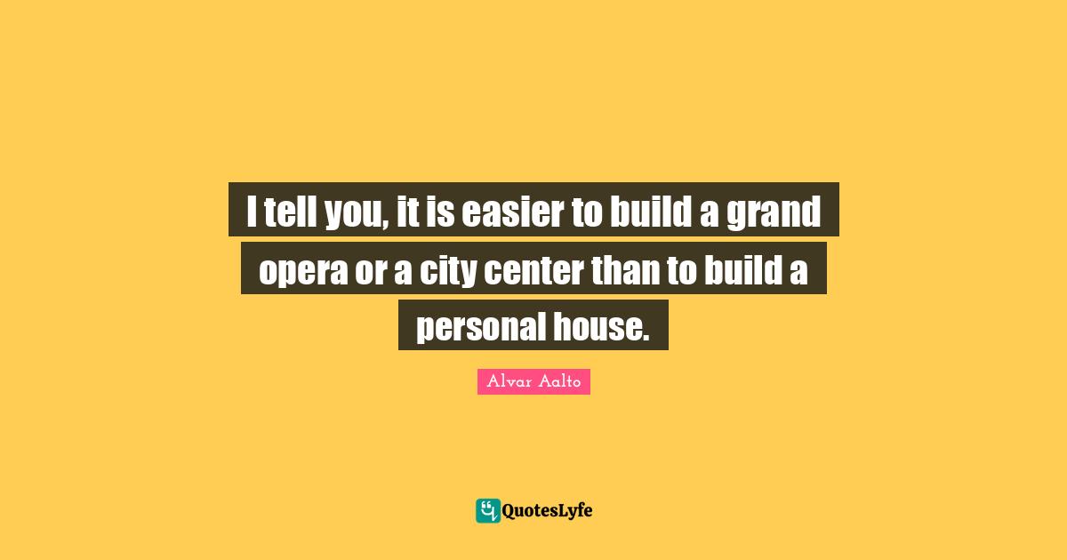 I tell you, it is easier to build a grand opera or a city center than to build a personal house.