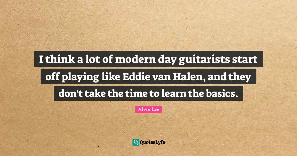 I think a lot of modern day guitarists start off playing like Eddie van Halen, and they don't take the time to learn the basics.