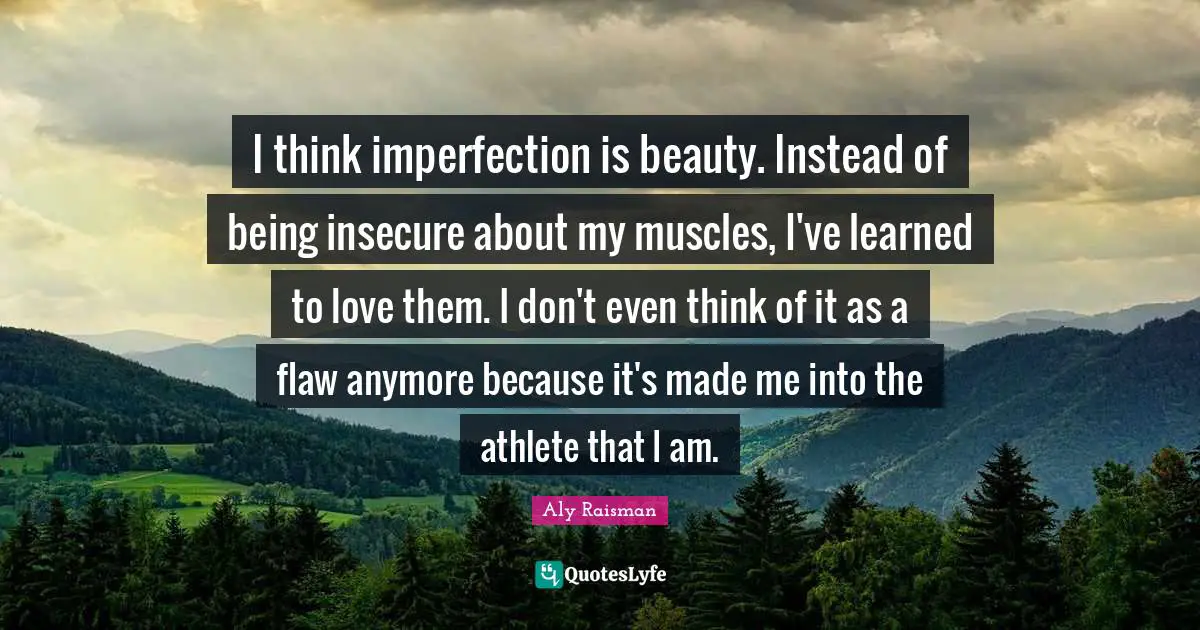 Aly Raisman Quotes: I think imperfection is beauty. Instead of being insecure about my muscles, I've learned to love them. I don't even think of it as a flaw anymore because it's made me into the athlete that I am.