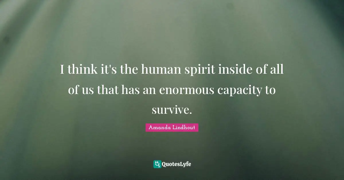 I think it's the human spirit inside of all of us that has an enormous capacity to survive.