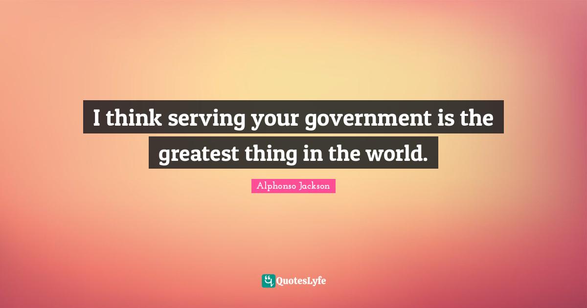 I think serving your government is the greatest thing in the world.