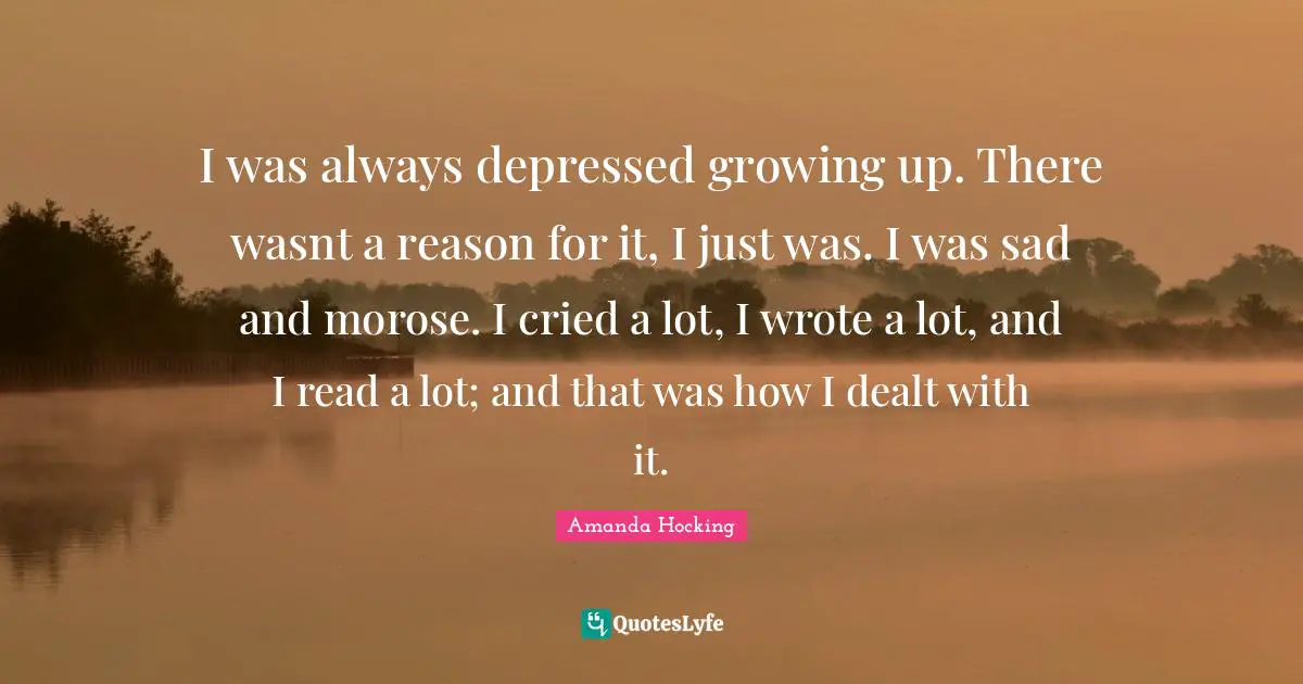 I was always depressed growing up. There wasnt a reason for it, I just was. I was sad and morose. I cried a lot, I wrote a lot, and I read a lot; and that was how I dealt with it.