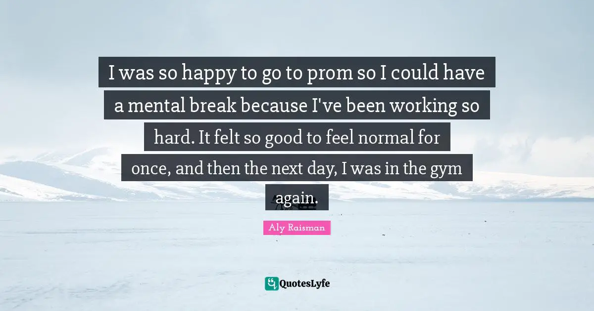 Aly Raisman Quotes: I was so happy to go to prom so I could have a mental break because I've been working so hard. It felt so good to feel normal for once, and then the next day, I was in the gym again.
