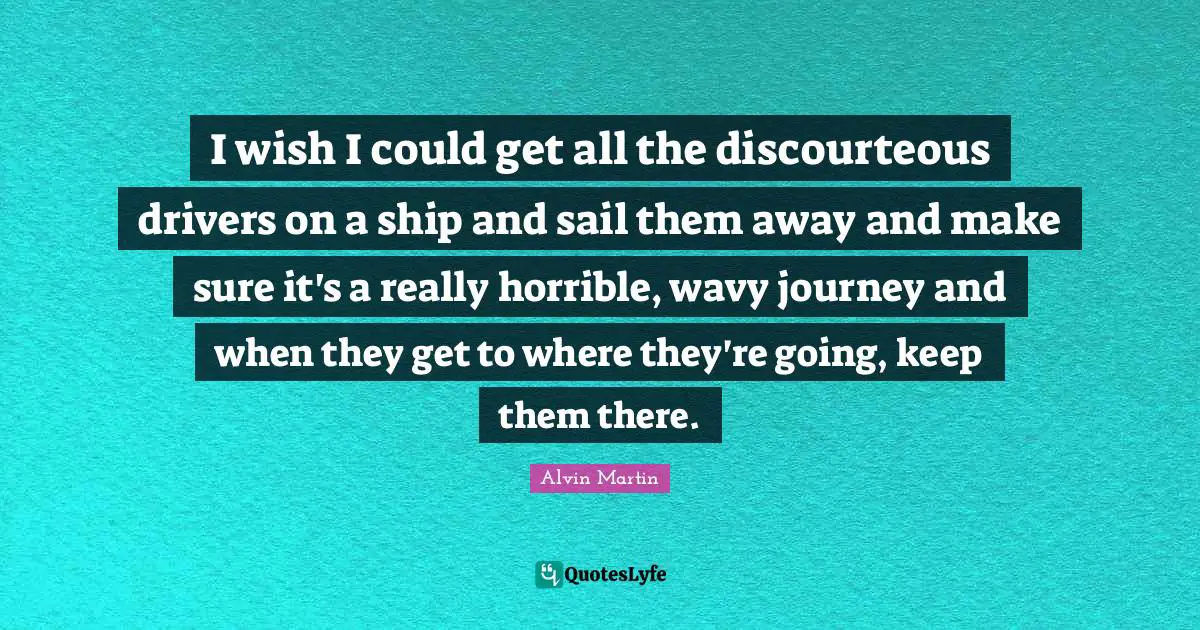 I wish I could get all the discourteous drivers on a ship and sail them away and make sure it's a really horrible, wavy journey and when they get to where they're going, keep them there.