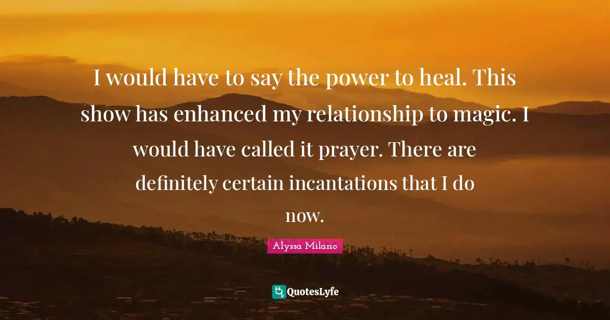 I would have to say the power to heal. This show has enhanced my relationship to magic. I would have called it prayer. There are definitely certain incantations that I do now.