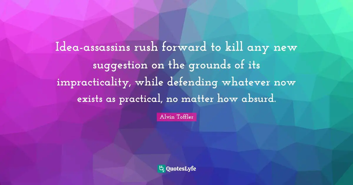 Idea-assassins rush forward to kill any new suggestion on the grounds of its impracticality, while defending whatever now exists as practical, no matter how absurd.