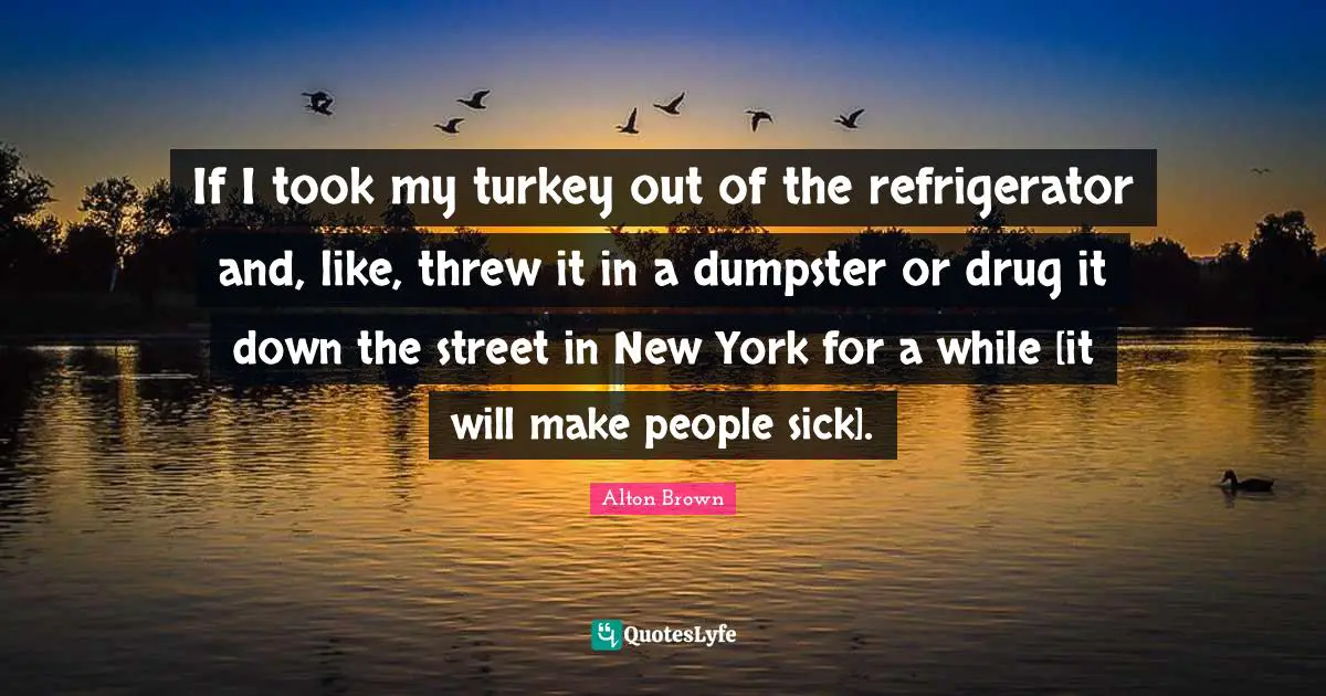 If I took my turkey out of the refrigerator and, like, threw it in a dumpster or drug it down the street in New York for a while [it will make people sick].