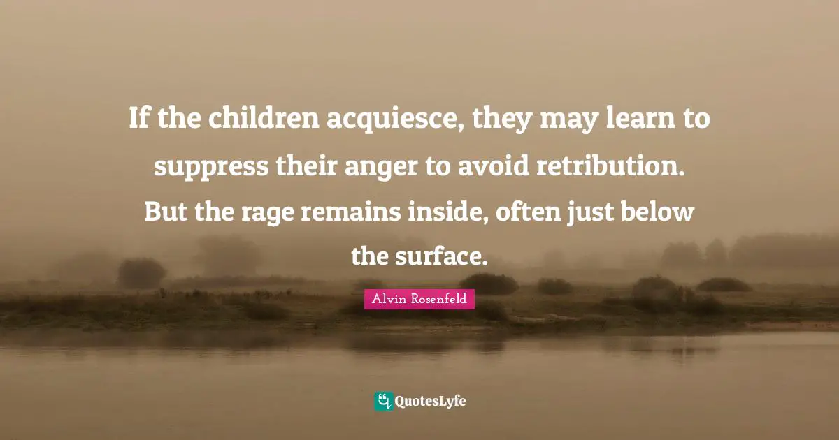 If the children acquiesce, they may learn to suppress their anger to avoid retribution. But the rage remains inside, often just below the surface.