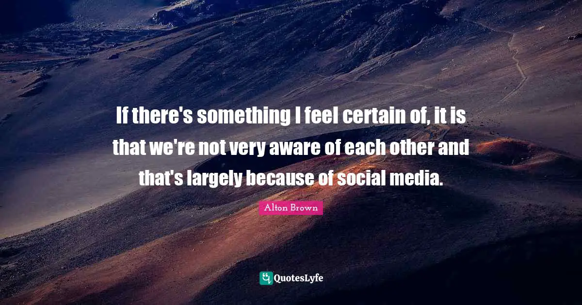 If there's something I feel certain of, it is that we're not very aware of each other and that's largely because of social media.