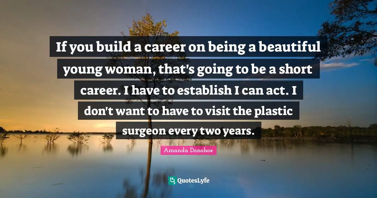 If you build a career on being a beautiful young woman, that's going to be a short career. I have to establish I can act. I don't want to have to visit the plastic surgeon every two years.