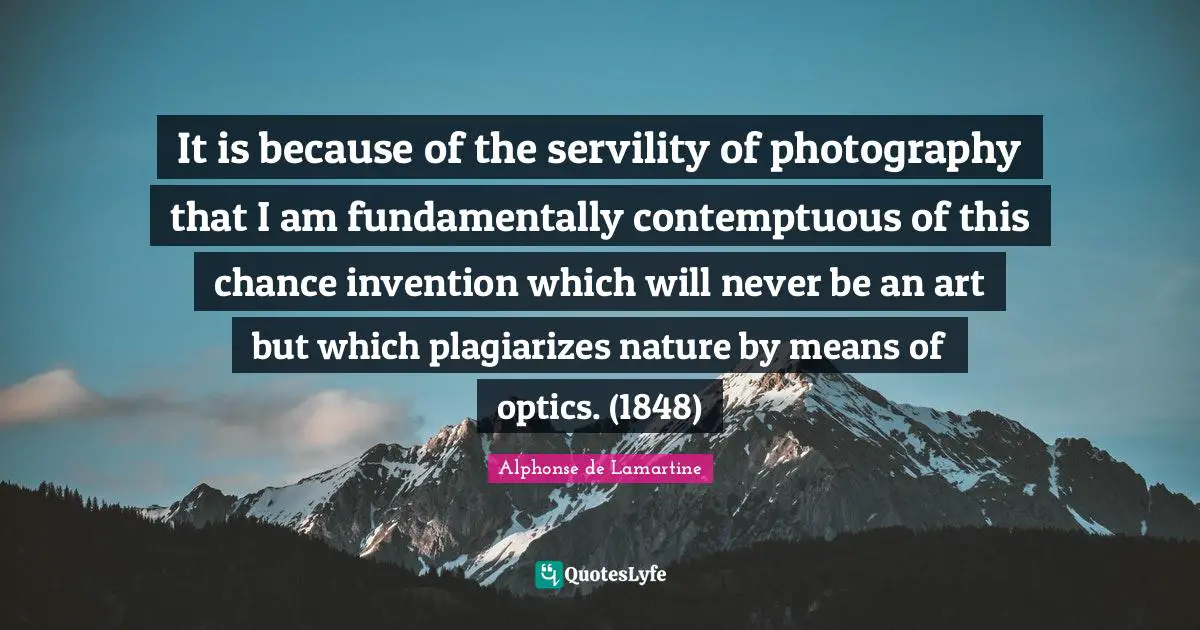 It is because of the servility of photography that I am fundamentally contemptuous of this chance invention which will never be an art but which plagiarizes nature by means of optics. (1848)