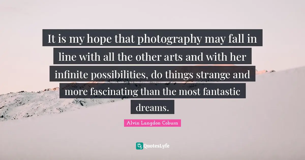 It is my hope that photography may fall in line with all the other arts and with her infinite possibilities, do things strange and more fascinating than the most fantastic dreams.