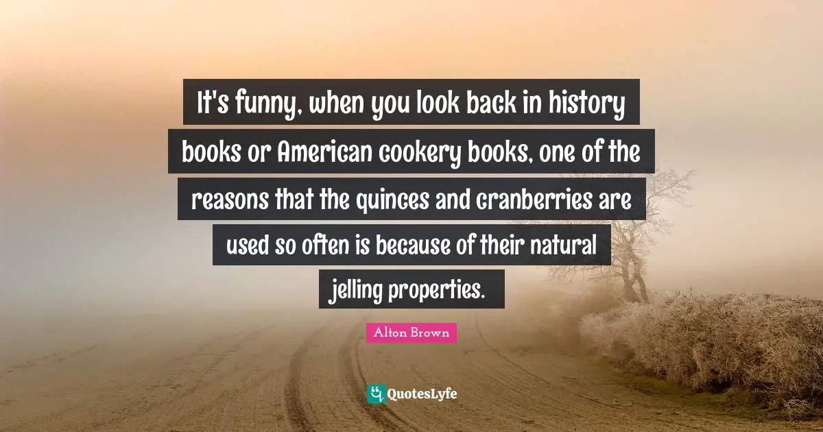Alton Brown Quotes: "It's funny, when you look back in history books or American cookery books, one of the reasons that the quinces and cranberries are used so often is because of their natural jelling properties."