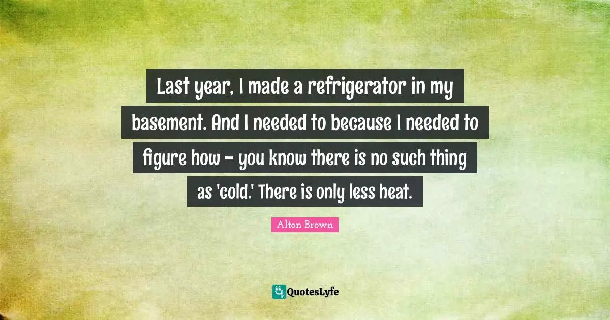Alton Brown Quotes: "Last year, I made a refrigerator in my basement. And I needed to because I needed to figure how - you know there is no such thing as 'cold.' There is only less heat."