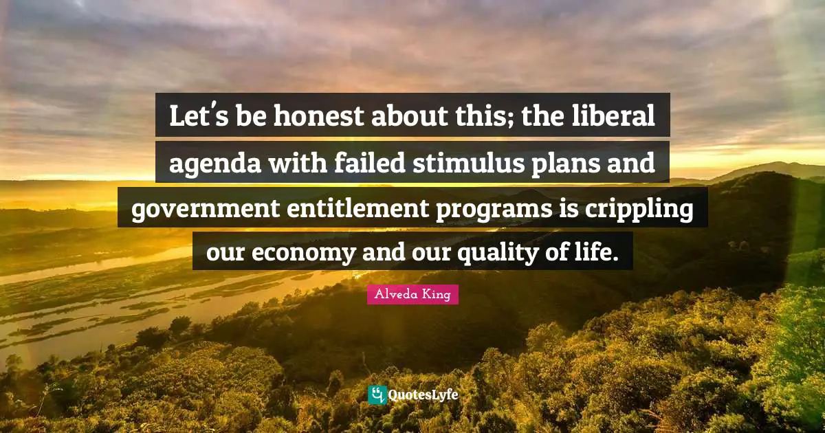 Let's be honest about this; the liberal agenda with failed stimulus plans and government entitlement programs is crippling our economy and our quality of life.