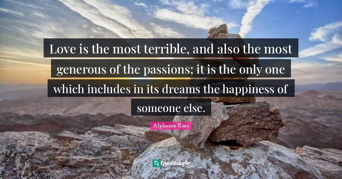 Love is the most terrible, and also the most generous of the passions; it is the only one which includes in its dreams the happiness of someone else.