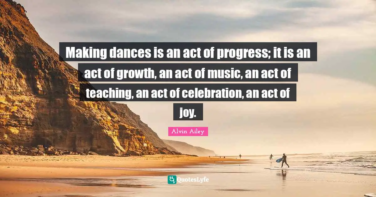 Celebration Quotes: "Making dances is an act of progress; it is an act of growth, an act of music, an act of teaching, an act of celebration, an act of joy."