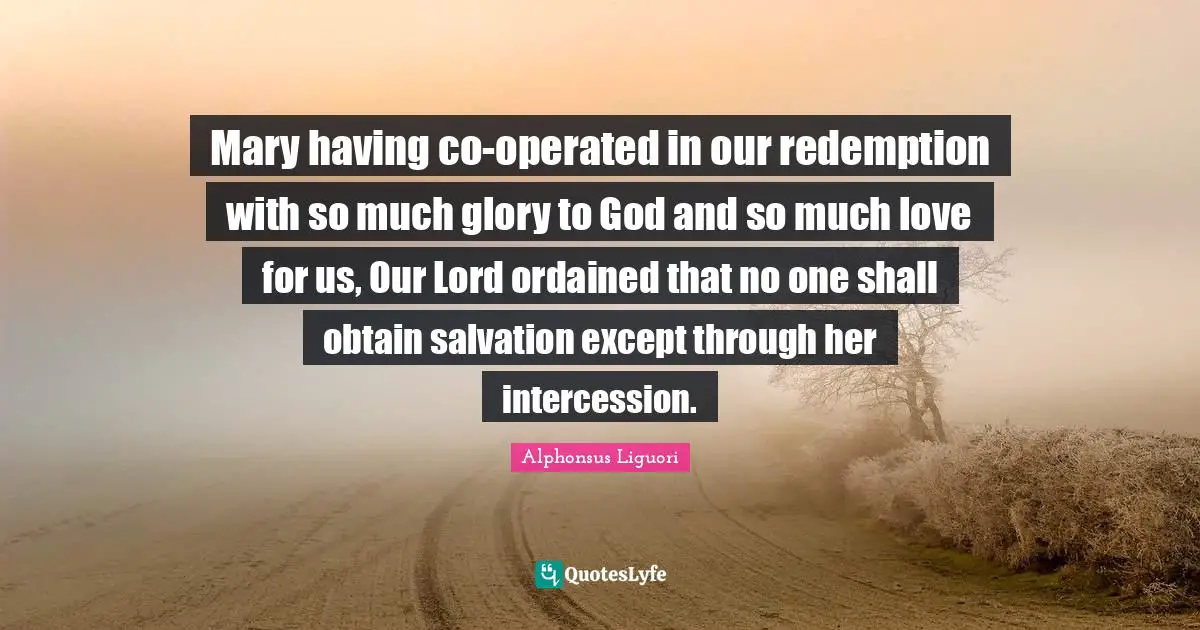 Mary having co-operated in our redemption with so much glory to God and so much love for us, Our Lord ordained that no one shall obtain salvation except through her intercession.
