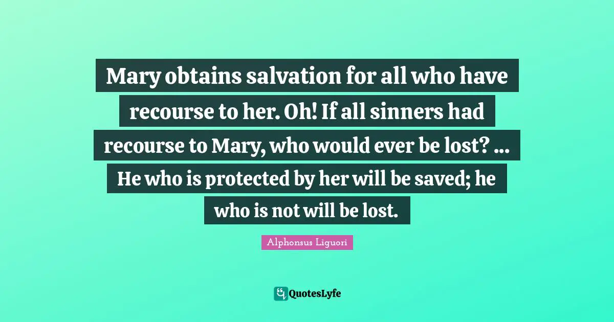 Mary obtains salvation for all who have recourse to her. Oh! If all sinners had recourse to Mary, who would ever be lost? ... He who is protected by her will be saved; he who is not will be lost.