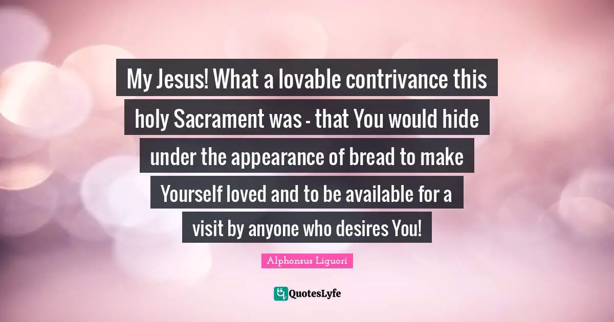 Lovable Quotes: "My Jesus! What a lovable contrivance this holy Sacrament was - that You would hide under the appearance of bread to make Yourself loved and to be available for a visit by anyone who desires You!"