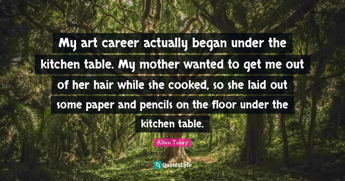 My art career actually began under the kitchen table. My mother wanted to get me out of her hair while she cooked, so she laid out some paper and pencils on the floor under the kitchen table.