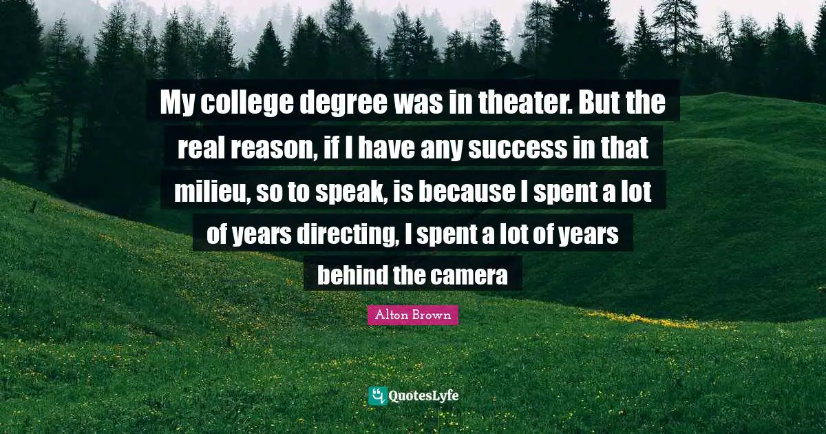 Alton Brown Quotes: "My college degree was in theater. But the real reason, if I have any success in that milieu, so to speak, is because I spent a lot of years directing, I spent a lot of years behind the camera"