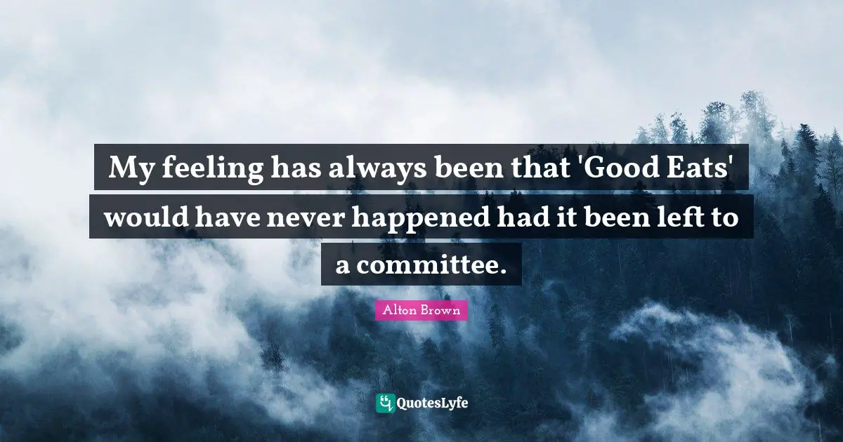 Alton Brown Quotes: "My feeling has always been that 'Good Eats' would have never happened had it been left to a committee."