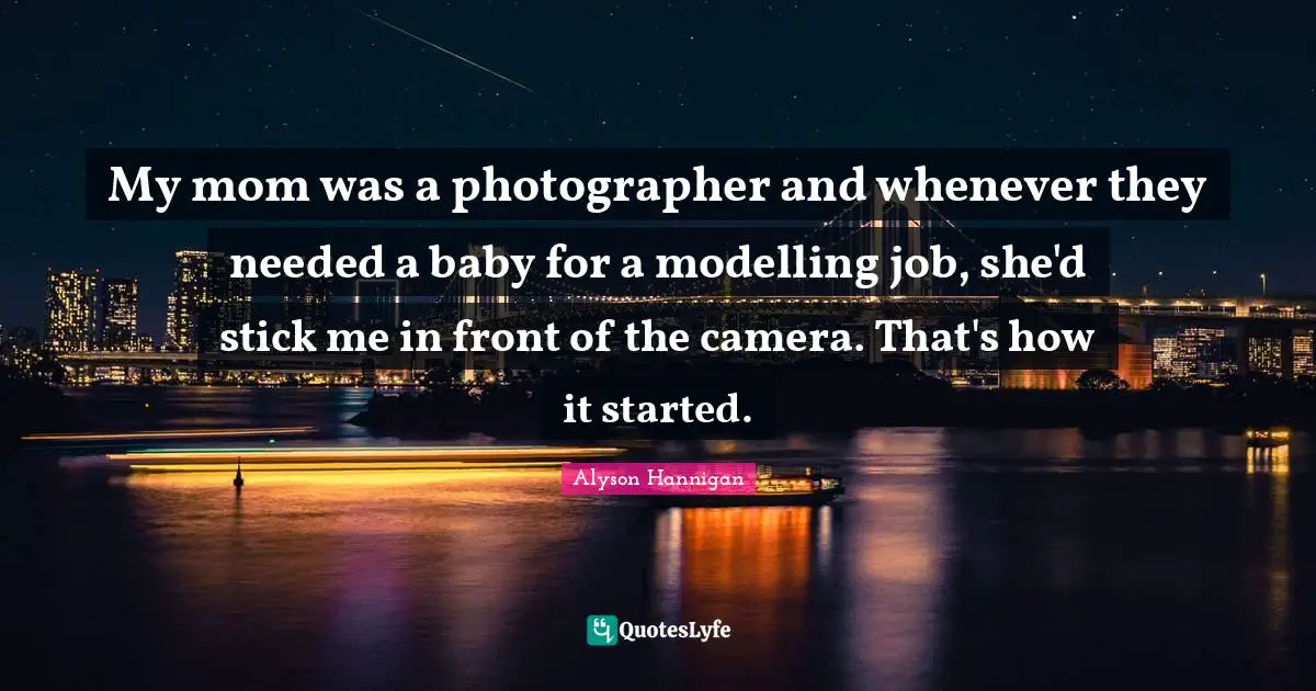 My mom was a photographer and whenever they needed a baby for a modelling job, she'd stick me in front of the camera. That's how it started.