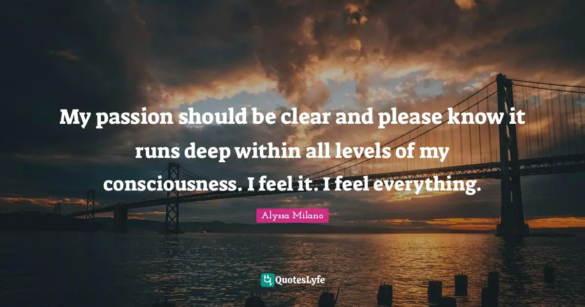 Alyssa Milano Quotes: "My passion should be clear and please know it runs deep within all levels of my consciousness. I feel it. I feel everything."