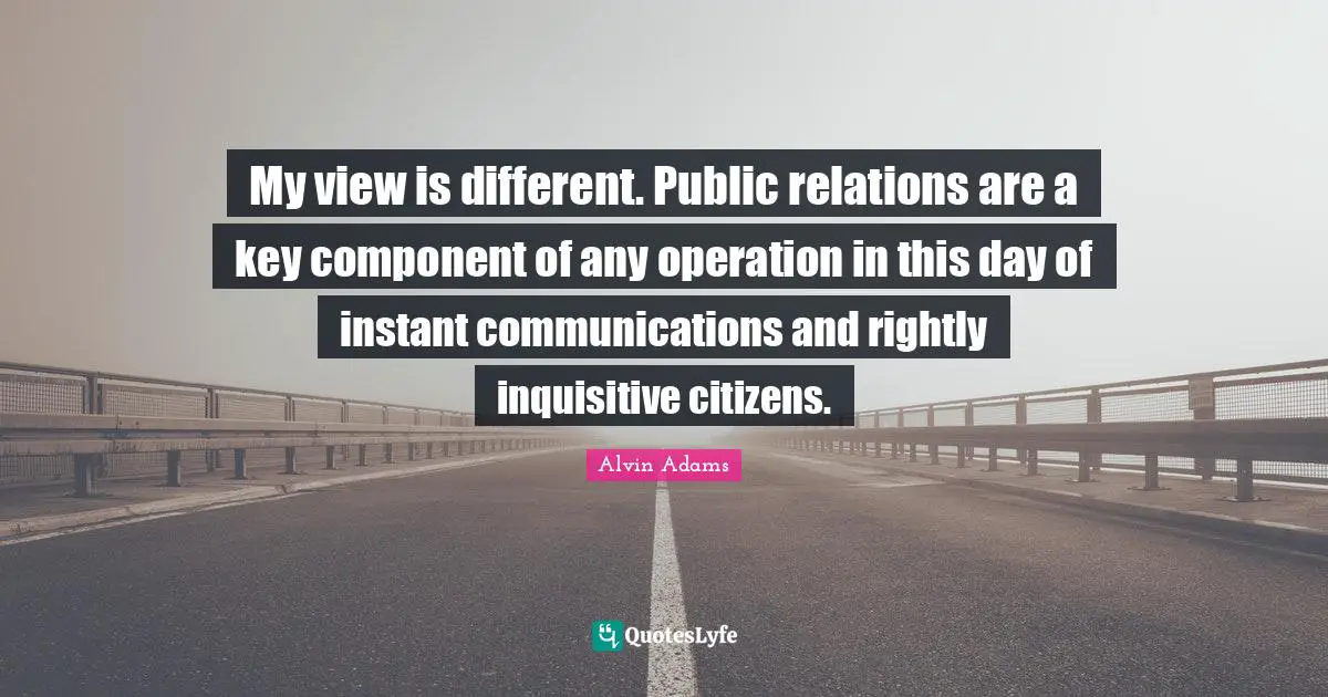 Public Relations Quotes: "My view is different. Public relations are a key component of any operation in this day of instant communications and rightly inquisitive citizens."
