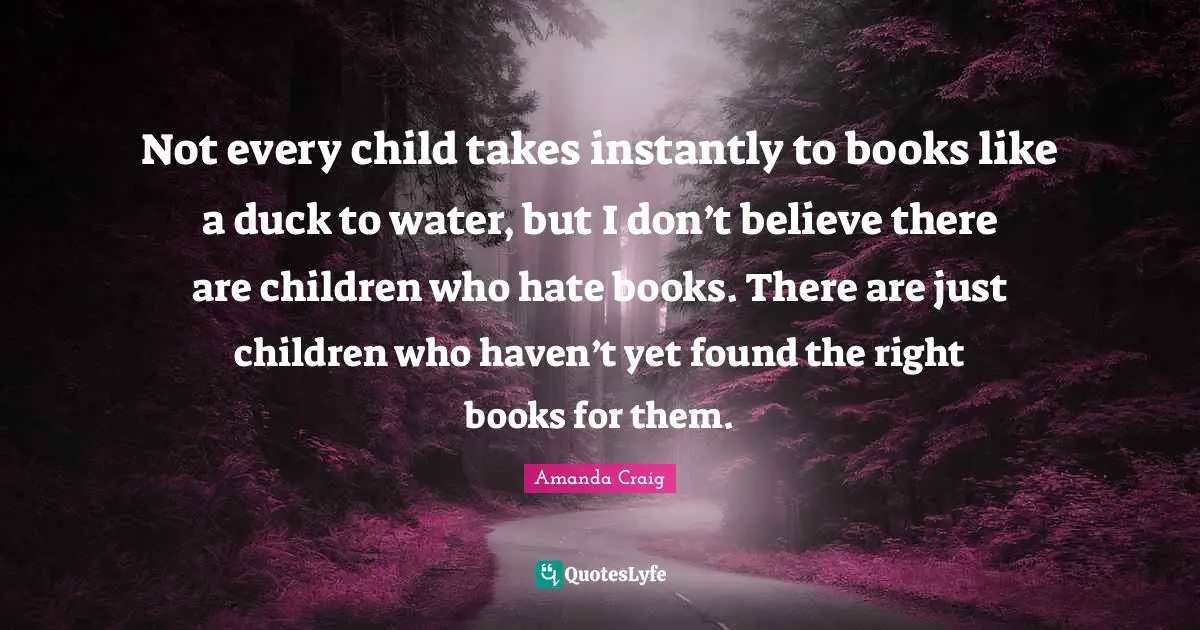 Not every child takes instantly to books like a duck to water, but I don’t believe there are children who hate books. There are just children who haven’t yet found the right books for them.