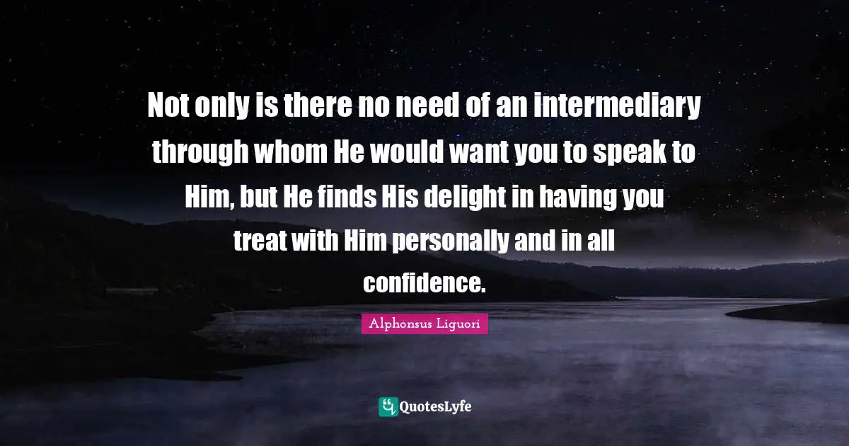 Not only is there no need of an intermediary through whom He would want you to speak to Him, but He finds His delight in having you treat with Him personally and in all confidence.