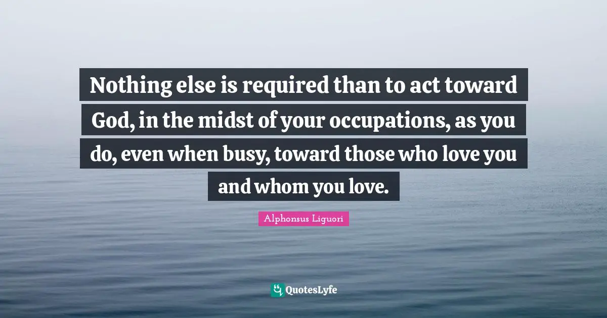 Nothing else is required than to act toward God, in the midst of your occupations, as you do, even when busy, toward those who love you and whom you love.