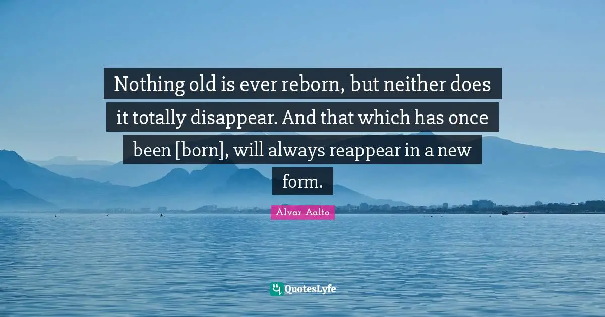 Nothing old is ever reborn, but neither does it totally disappear. And that which has once been [born], will always reappear in a new form.